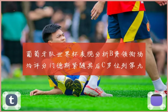 葡萄牙队世界杯表现分析B费领衔场均评分门德斯紧随其后C罗位列第九