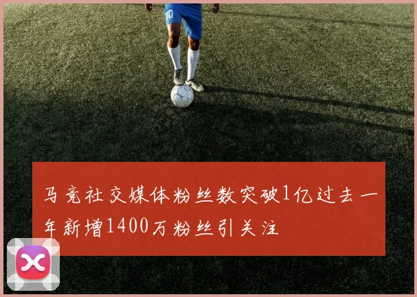 马竞社交媒体粉丝数突破1亿过去一年新增1400万粉丝引关注