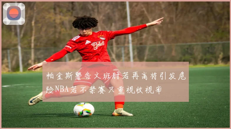 帕金斯警告文班肘若再高将引发危险NBA若不禁赛只重视收视率