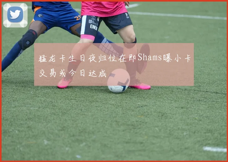 猛龙卡生日夜归位在即Shams曝小卡交易或今日达成