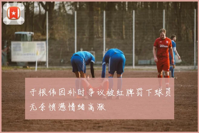 于根伟因补时争议被红牌罚下球员无奈愤懑情绪高涨