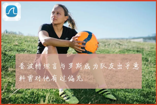 香波特坦言与罗斯成为队友出乎意料曾对他有过偏见