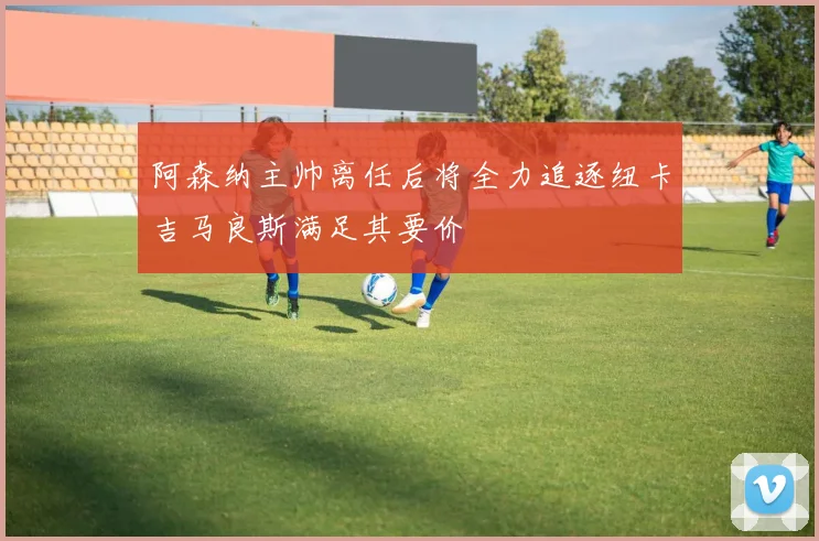 阿森纳主帅离任后将全力追逐纽卡吉马良斯满足其要价