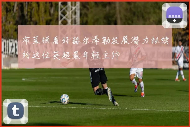 布莱顿看好赫尔泽勒发展潜力拟续约这位英超最年轻主帅