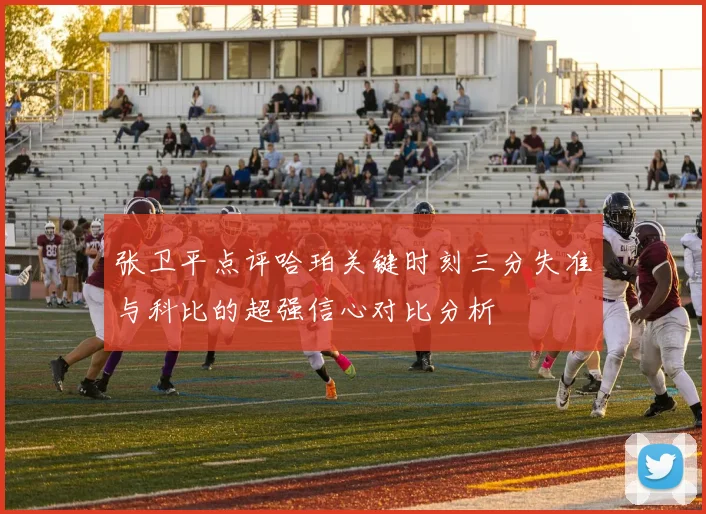 张卫平点评哈珀关键时刻三分失准与科比的超强信心对比分析