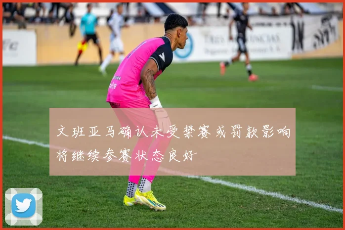 文班亚马确认未受禁赛或罚款影响将继续参赛状态良好
