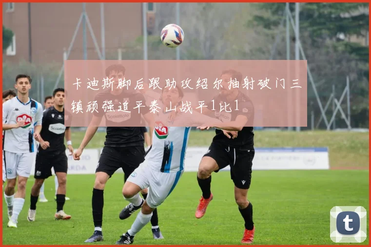 卡迪斯脚后跟助攻绍尔抽射破门三镇顽强追平泰山战平1比1
