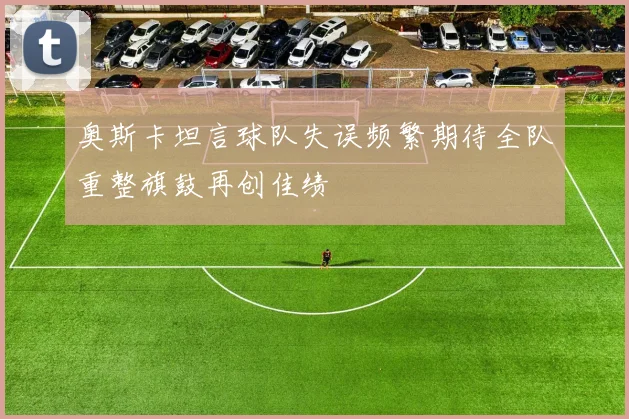 奥斯卡坦言球队失误频繁期待全队重整旗鼓再创佳绩