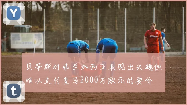 贝蒂斯对弗兰加西亚表现出兴趣但难以支付皇马2000万欧元的要价