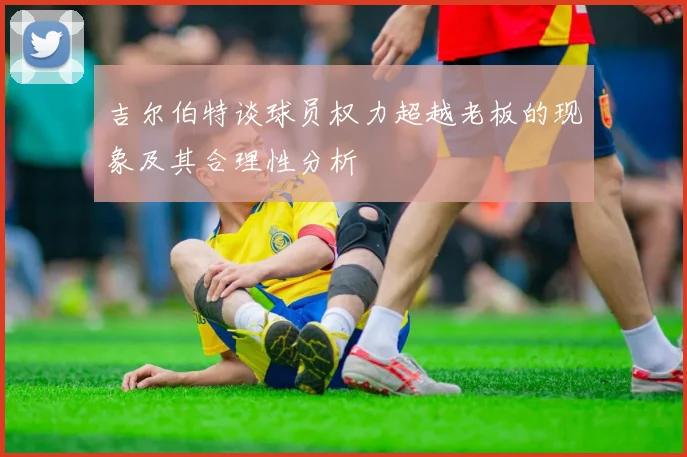 吉尔伯特谈球员权力超越老板的现象及其合理性分析