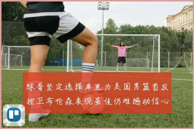球哥坚定选择库里为美国男篮首发控卫布伦森表现虽佳仍难撼动信心