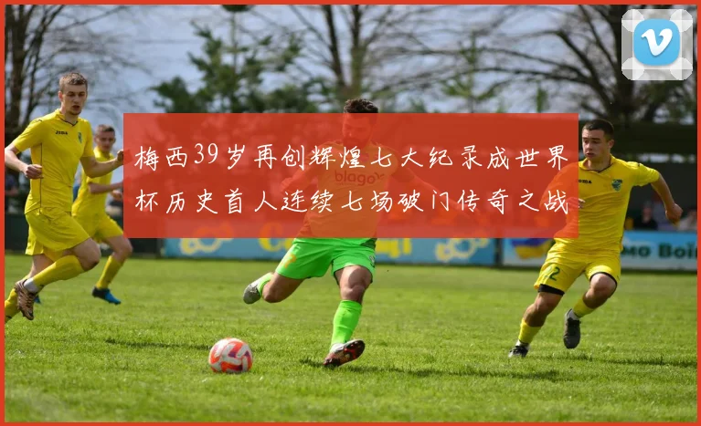 梅西39岁再创辉煌七大纪录成世界杯历史首人连续七场破门传奇之战