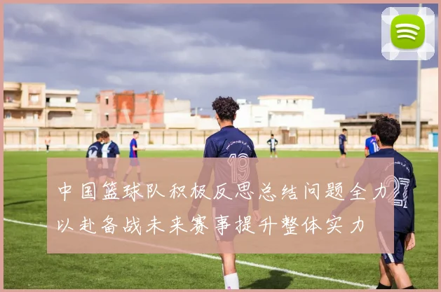 中国篮球队积极反思总结问题全力以赴备战未来赛事提升整体实力