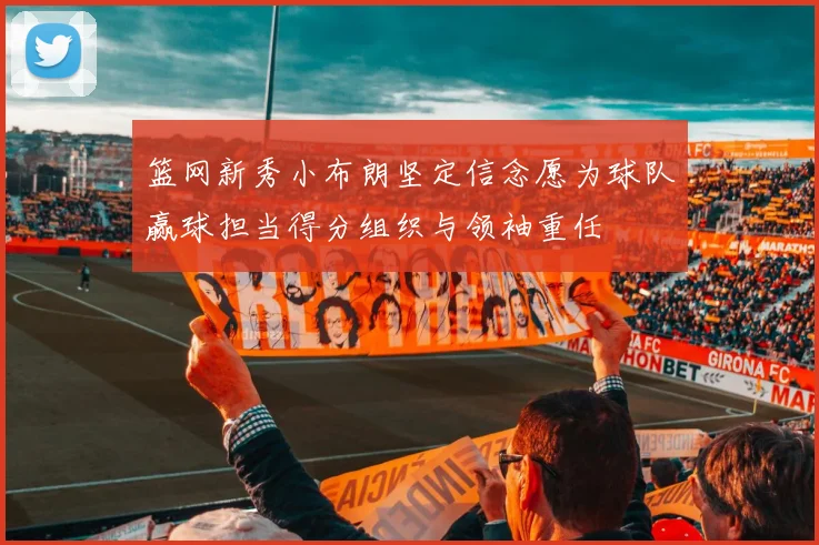 篮网新秀小布朗坚定信念愿为球队赢球担当得分组织与领袖重任
