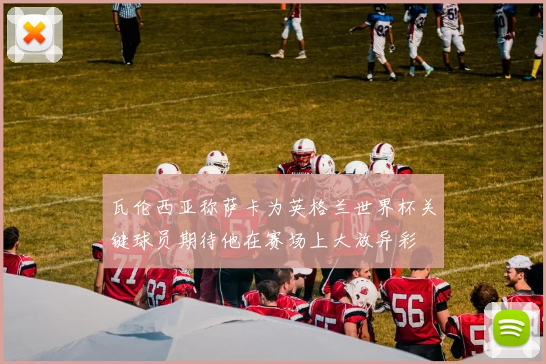 瓦伦西亚称萨卡为英格兰世界杯关键球员期待他在赛场上大放异彩