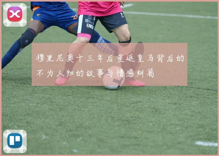 穆里尼奥十三年后重返皇马背后的不为人知的故事与情感纠葛