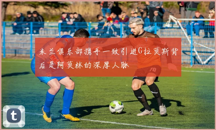 米兰俱乐部携手一致引进G拉莫斯背后是阿莫林的深厚人脉