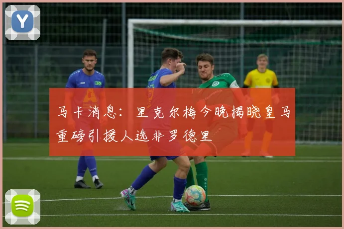 马卡消息：里克尔梅今晚揭晓皇马重磅引援人选非罗德里