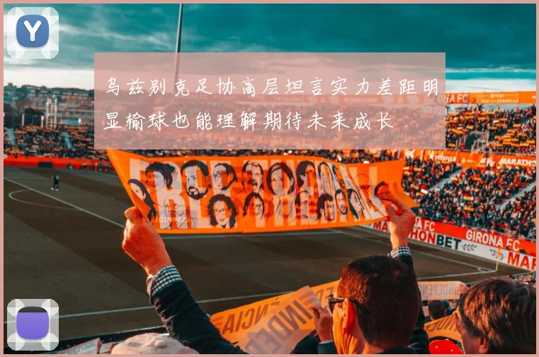 乌兹别克足协高层坦言实力差距明显输球也能理解期待未来成长