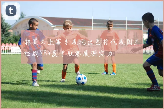 郭昊文上赛季表现出色将代表国王征战NBA夏季联赛展现实力