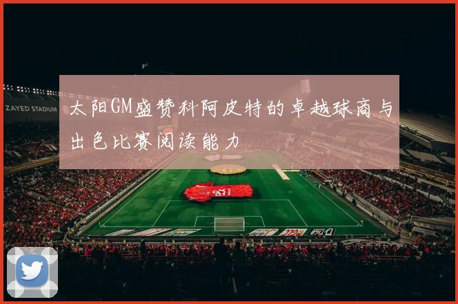 太阳GM盛赞科阿皮特的卓越球商与出色比赛阅读能力