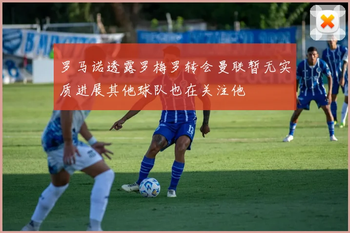 罗马诺透露罗梅罗转会曼联暂无实质进展其他球队也在关注他